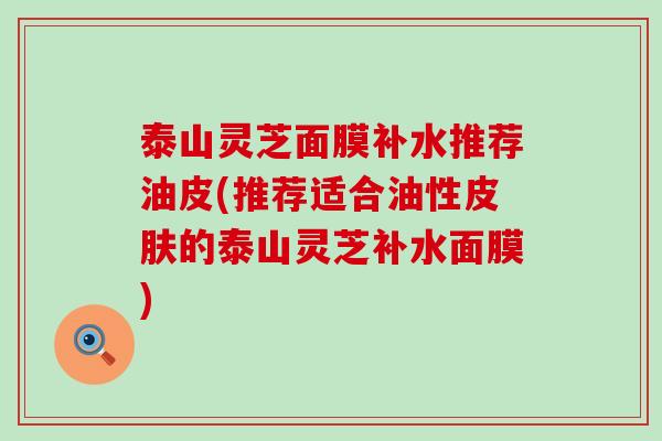 泰山灵芝面膜补水推荐油皮(推荐适合油性的泰山灵芝补水面膜)