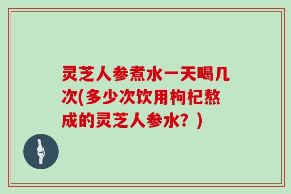 灵芝人参煮水一天喝几次(多少次饮用枸杞熬成的灵芝人参水？)