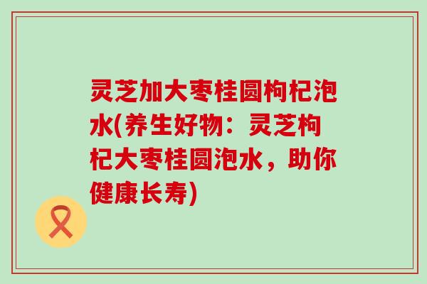 灵芝加大枣桂圆枸杞泡水(养生好物：灵芝枸杞大枣桂圆泡水，助你健康长寿)