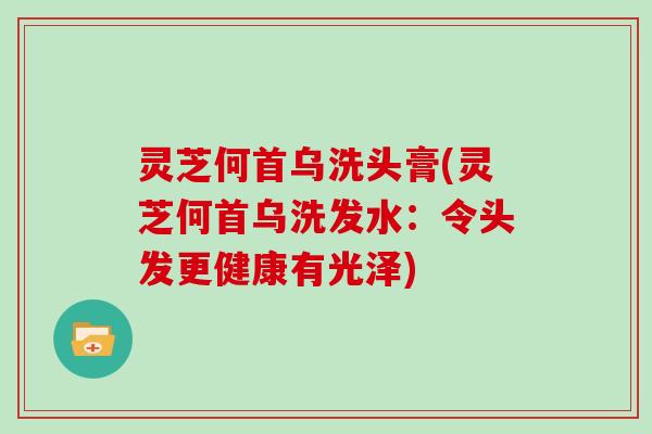 灵芝何首乌洗头膏(灵芝何首乌洗发水：令头发更健康有光泽)