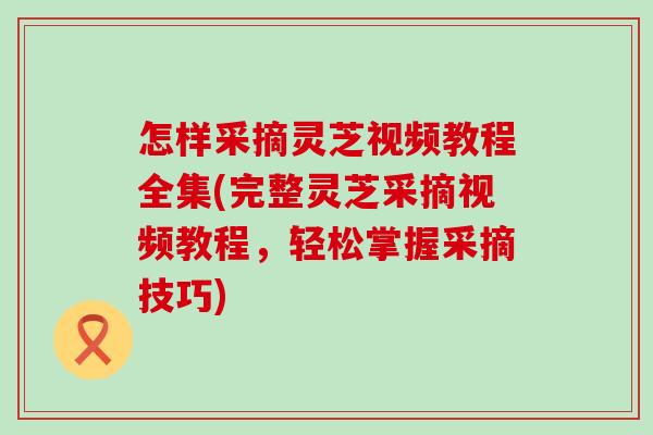 怎样采摘灵芝视频教程全集(完整灵芝采摘视频教程，轻松掌握采摘技巧)