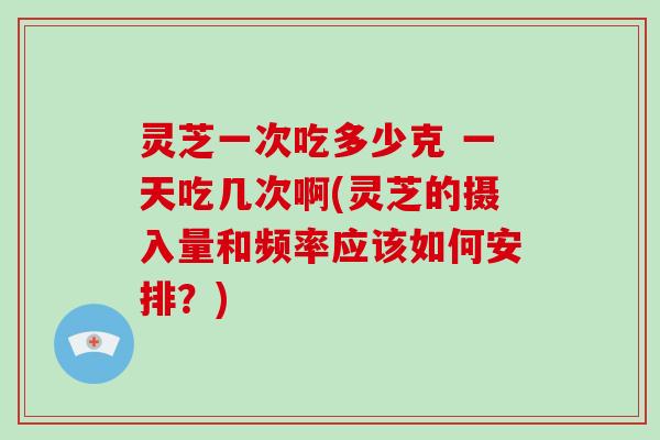 灵芝一次吃多少克 一天吃几次啊(灵芝的摄入量和频率应该如何安排？)