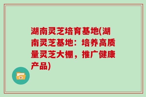 湖南灵芝培育基地(湖南灵芝基地：培养高质量灵芝大棚，推广健康产品)