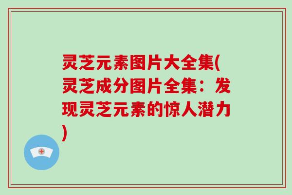 灵芝元素图片大全集(灵芝成分图片全集：发现灵芝元素的惊人潜力)