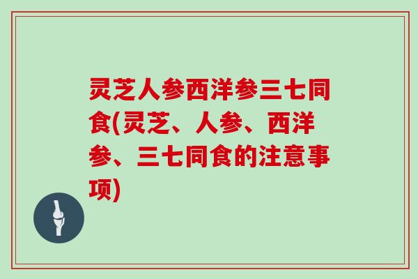 灵芝人参西洋参三七同食(灵芝、人参、西洋参、三七同食的注意事项)