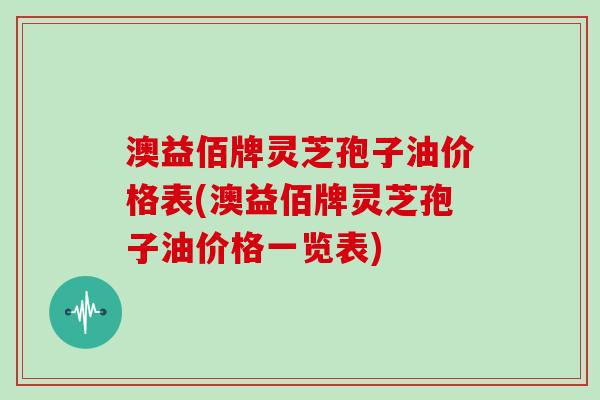 澳益佰牌灵芝孢子油价格表(澳益佰牌灵芝孢子油价格一览表)