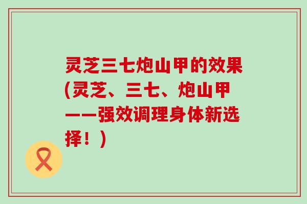 灵芝三七炮山甲的效果(灵芝、三七、炮山甲——强效调理身体新选择！)