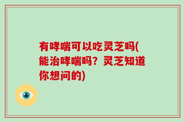 有可以吃灵芝吗(能吗？灵芝知道你想问的)