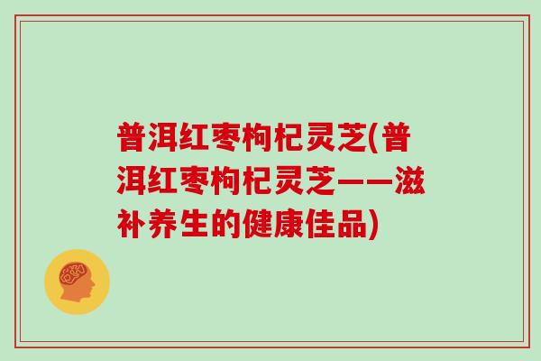 普洱红枣枸杞灵芝(普洱红枣枸杞灵芝——滋补养生的健康佳品)