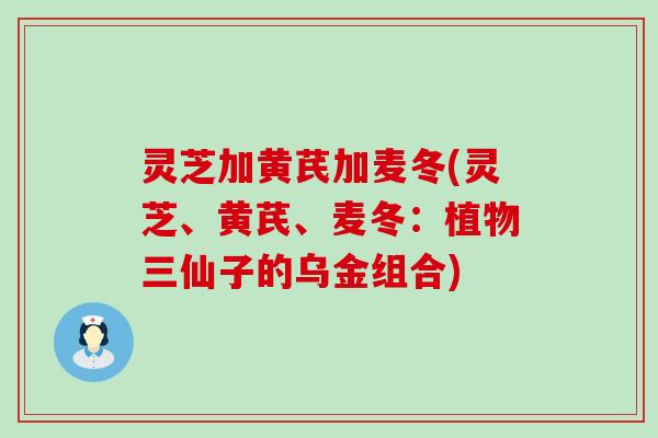 灵芝加黄芪加麦冬(灵芝、黄芪、麦冬：植物三仙子的乌金组合)