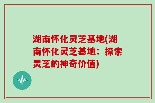 湖南怀化灵芝基地(湖南怀化灵芝基地：探索灵芝的神奇价值)