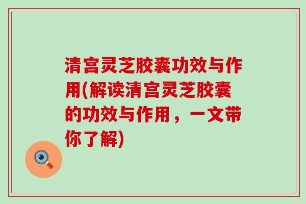 清宫灵芝胶囊功效与作用(解读清宫灵芝胶囊的功效与作用，一文带你了解)