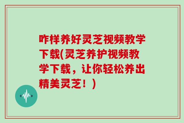 咋样养好灵芝视频教学下载(灵芝养护视频教学下载，让你轻松养出精美灵芝！)