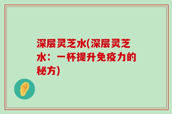 深层灵芝水(深层灵芝水：一杯提升免疫力的秘方)