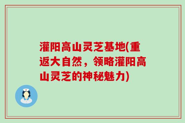 灌阳高山灵芝基地(重返大自然，领略灌阳高山灵芝的神秘魅力)