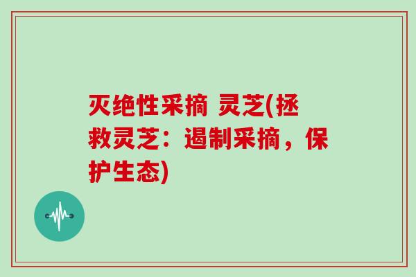 灭绝性采摘 灵芝(拯救灵芝：遏制采摘，保护生态)