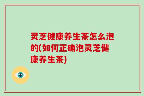 灵芝健康养生茶怎么泡的(如何正确泡灵芝健康养生茶)