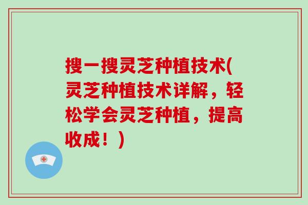 搜一搜灵芝种植技术(灵芝种植技术详解，轻松学会灵芝种植，提高收成！)