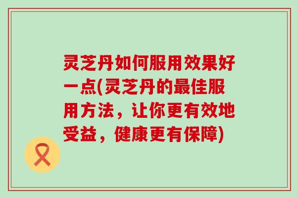 灵芝丹如何服用效果好一点(灵芝丹的佳服用方法，让你更有效地受益，健康更有保障)