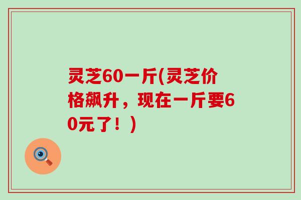 灵芝60一斤(灵芝价格飙升，现在一斤要60元了！)