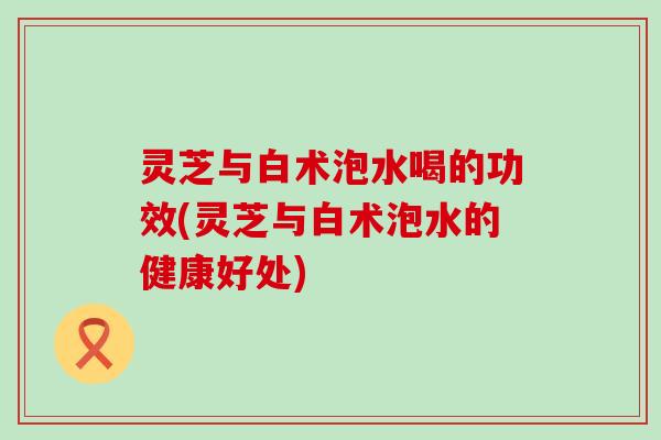 灵芝与白术泡水喝的功效(灵芝与白术泡水的健康好处)