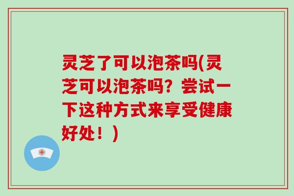 灵芝了可以泡茶吗(灵芝可以泡茶吗？尝试一下这种方式来享受健康好处！)