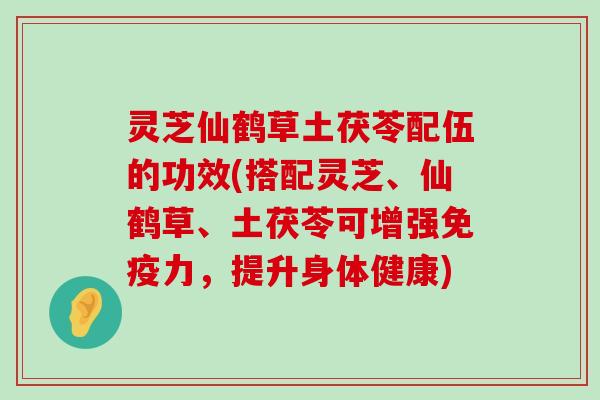 灵芝仙鹤草土茯苓配伍的功效(搭配灵芝、仙鹤草、土茯苓可增强免疫力，提升身体健康)