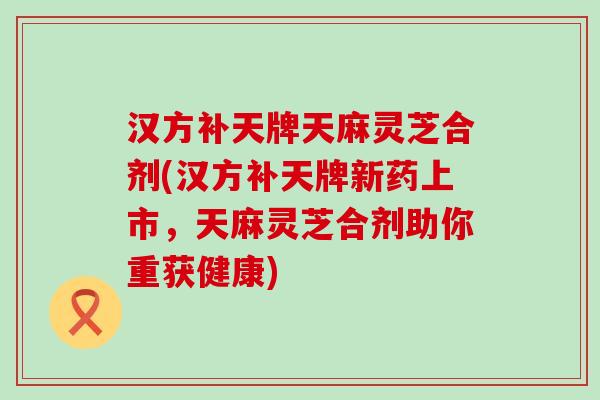 汉方补天牌天麻灵芝合剂(汉方补天牌新药上市，天麻灵芝合剂助你重获健康)