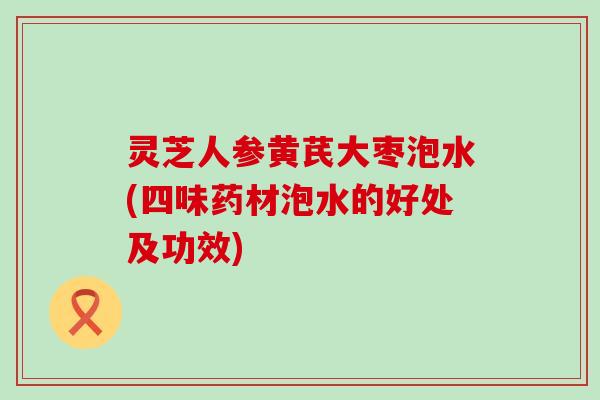 灵芝人参黄芪大枣泡水(四味药材泡水的好处及功效)