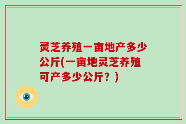 灵芝养殖一亩地产多少公斤(一亩地灵芝养殖可产多少公斤？)