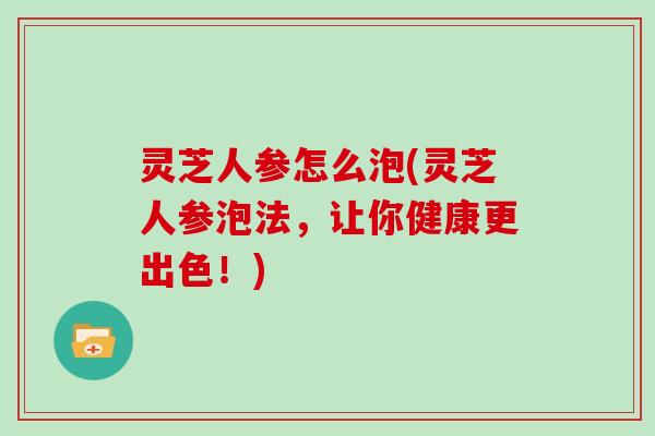 灵芝人参怎么泡(灵芝人参泡法，让你健康更出色！)