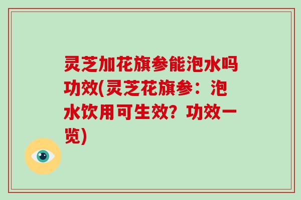 灵芝加花旗参能泡水吗功效(灵芝花旗参：泡水饮用可生效？功效一览)