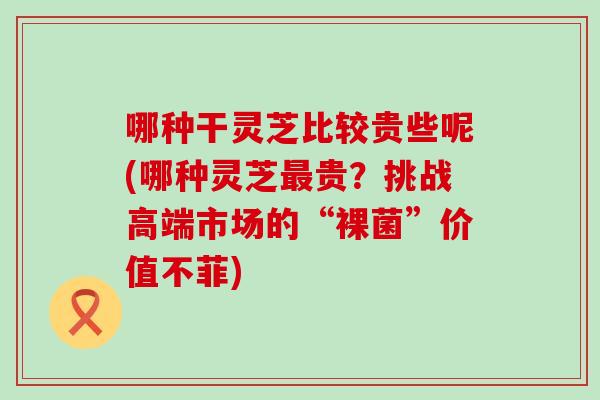 哪种干灵芝比较贵些呢(哪种灵芝贵？挑战高端市场的“裸菌”价值不菲)