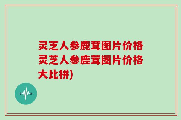 灵芝人参鹿茸图片价格灵芝人参鹿茸图片价格大比拼)