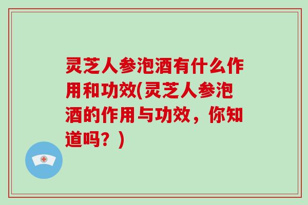 灵芝人参泡酒有什么作用和功效(灵芝人参泡酒的作用与功效，你知道吗？)