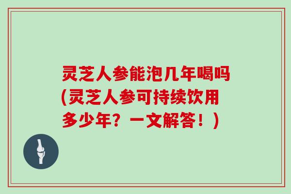 灵芝人参能泡几年喝吗(灵芝人参可持续饮用多少年？一文解答！)