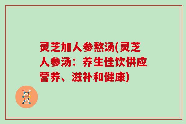 灵芝加人参熬汤(灵芝人参汤：养生佳饮供应营养、滋补和健康)