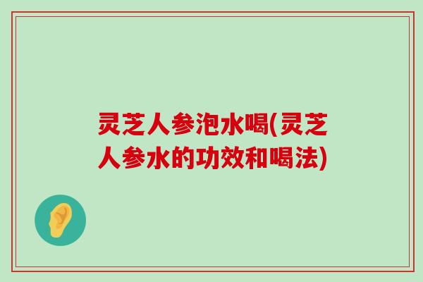 灵芝人参泡水喝(灵芝人参水的功效和喝法)