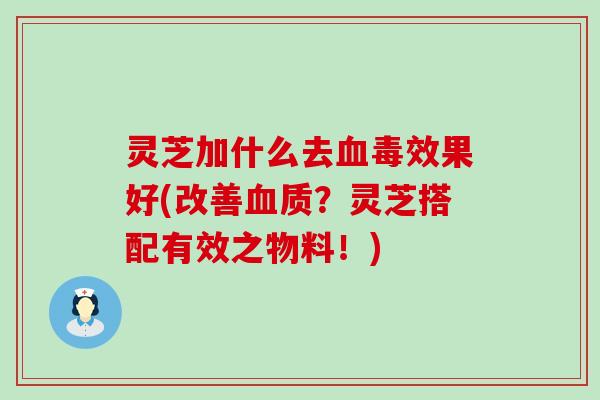 灵芝加什么去毒效果好(改善质？灵芝搭配有效之物料！)