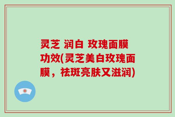 灵芝 润白 玫瑰面膜功效(灵芝美白玫瑰面膜，祛斑亮肤又滋润)