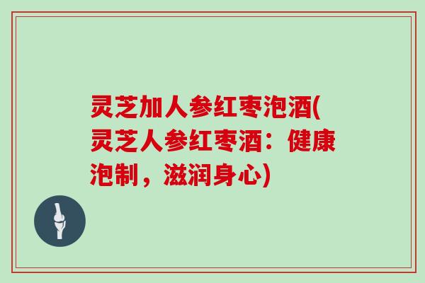 灵芝加人参红枣泡酒(灵芝人参红枣酒：健康泡制，滋润身心)