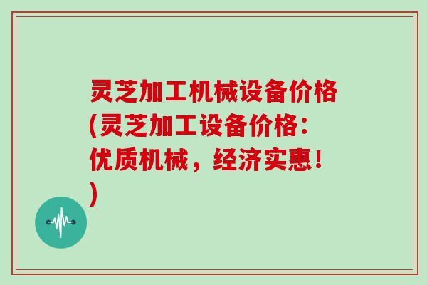 灵芝加工机械设备价格(灵芝加工设备价格：优质机械，经济实惠！)