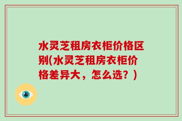 水灵芝租房衣柜价格区别(水灵芝租房衣柜价格差异大，怎么选？)