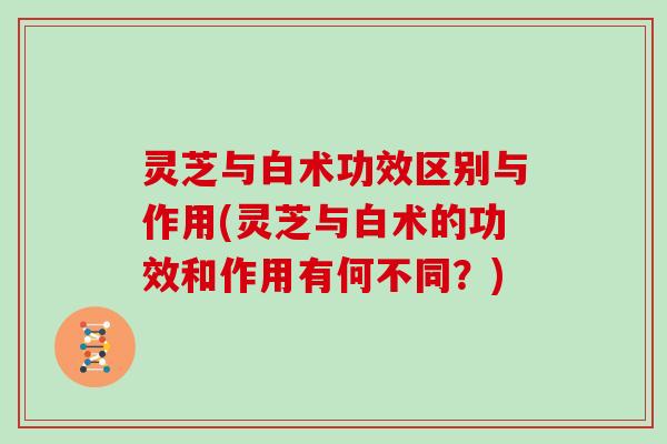 灵芝与白术功效区别与作用(灵芝与白术的功效和作用有何不同？)