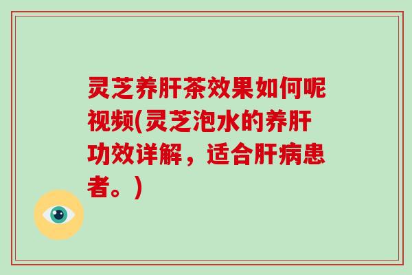 灵芝养茶效果如何呢视频(灵芝泡水的养功效详解，适合患者。)