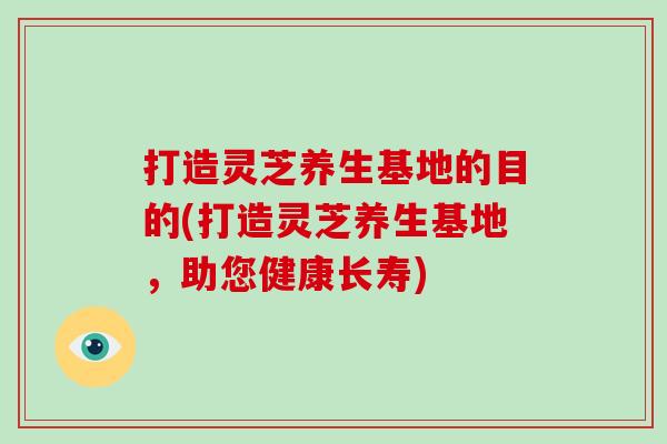 打造灵芝养生基地的目的(打造灵芝养生基地，助您健康长寿)