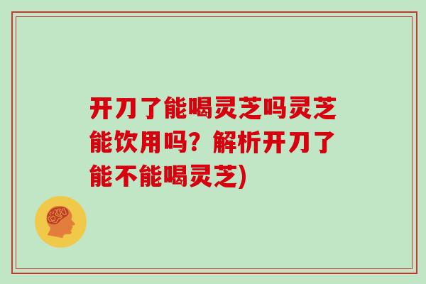 开刀了能喝灵芝吗灵芝能饮用吗？解析开刀了能不能喝灵芝)