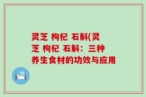 灵芝 枸杞 石斛(灵芝 枸杞 石斛：三种养生食材的功效与应用