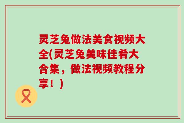 灵芝兔做法美食视频大全(灵芝兔美味佳肴大合集，做法视频教程分享！)