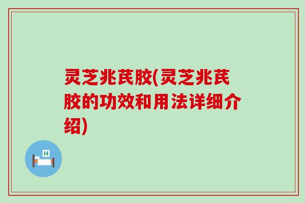 灵芝兆芪胶(灵芝兆芪胶的功效和用法详细介绍)